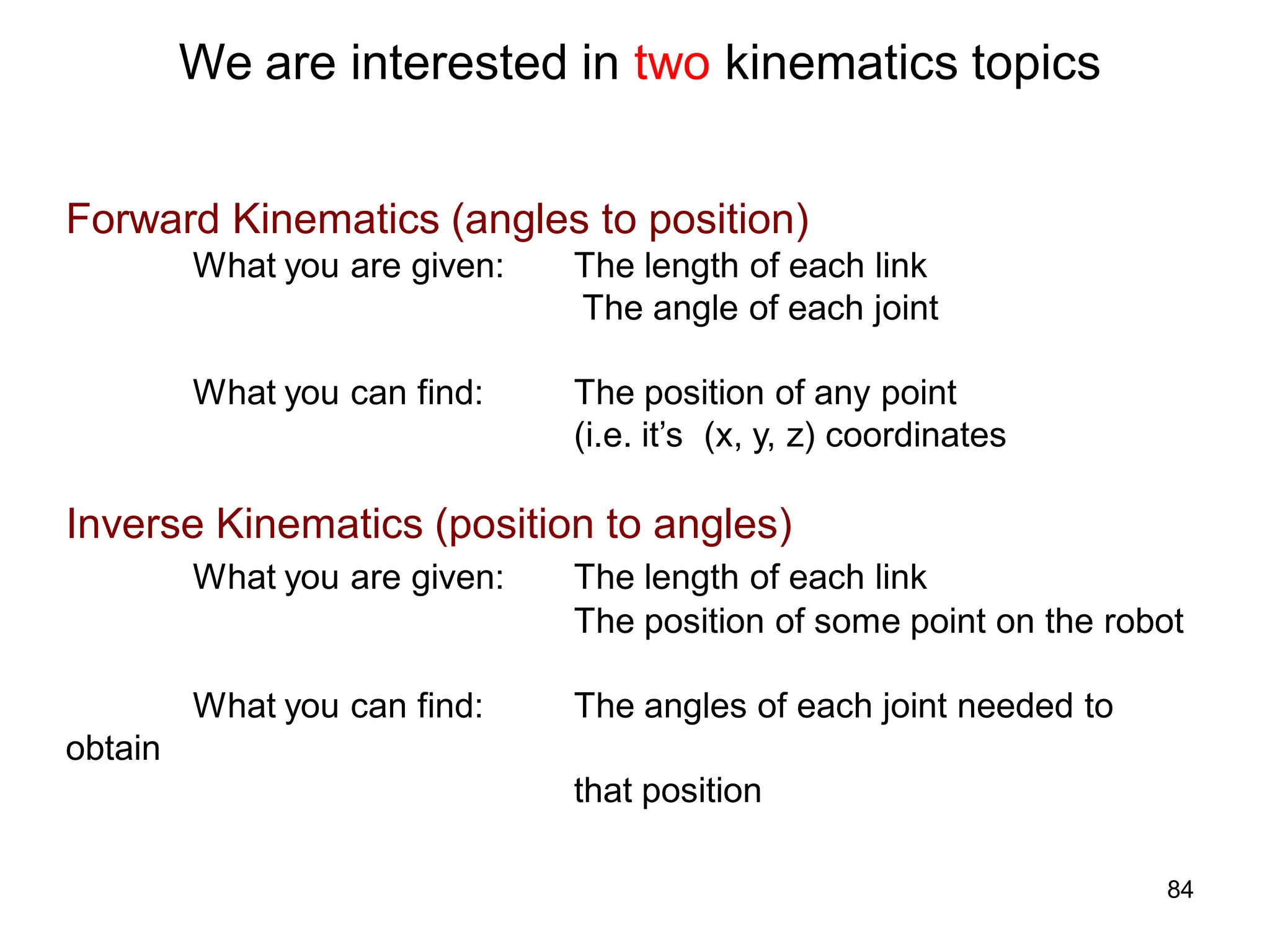 We are interested in two kinematics topics
Forward Kinematics (angles to position)
What you are given: The length of each link
The angle of each joint
What you can find: The position of any point
(i.e. it’s (x, y, z) coordinates
Inverse Kinematics (position to angles)
What you are given: The length of each link
The position of some point on the robot
What you can find: The angles of each joint needed to
obtain
that position
84
 