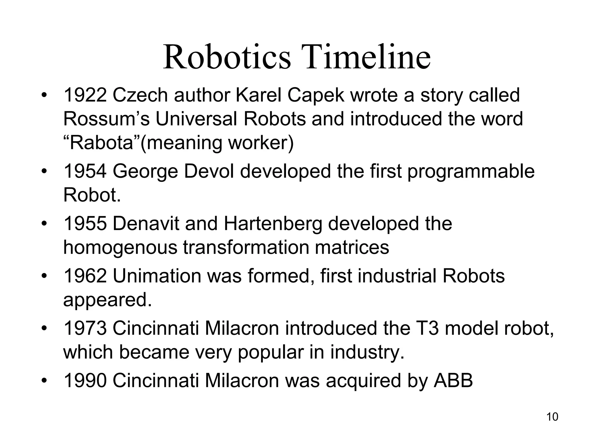 Robotics Timeline
• 1922 Czech author Karel Capek wrote a story called
Rossum’s Universal Robots and introduced the word
“Rabota”(meaning worker)
• 1954 George Devol developed the first programmable
Robot.
• 1955 Denavit and Hartenberg developed the
homogenous transformation matrices
• 1962 Unimation was formed, first industrial Robots
appeared.
• 1973 Cincinnati Milacron introduced the T3 model robot,
which became very popular in industry.
• 1990 Cincinnati Milacron was acquired by ABB
10
 
