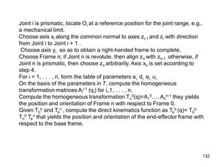 Joint i is prismatic, locate Oi at a reference position for the joint range, e.g.,
a mechanical limit.
Choose axis xi along the common normal to axes zi-1 and zi with direction
from Joint i to Joint i + 1 .
Choose axis yi so as to obtain a right-handed frame to complete.
Choose Frame n; if Joint n is revolute, then align zn with zn-1, otherwise, if
Joint n is prismatic, then choose zn arbitrarily. Axis xn is set according to
step 4.
For i = 1, . . . , n, form the table of parameters ai, di, αi, υi.
On the basis of the parameters in 7, compute the homogeneous
transformation matrices Ai
i-1 (qi) for i=1, . . . , n.
Compute the homogeneous transformation Tn
0(q)=A1
0…. An
n-1 they yields
the position and orientation of Frame n with respect to Frame 0.
Given T0
b and Te
n , compute the direct kinematics function as Te
b (q)= T0
b
Tn
0 Te
n that yields the position and orientation of the end-effector frame with
respect to the base frame.
132
 