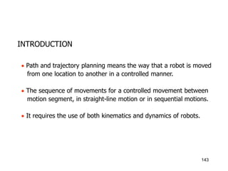 INTRODUCTION
 Path and trajectory planning means the way that a robot is moved
from one location to another in a controlled manner.
 The sequence of movements for a controlled movement between
motion segment, in straight-line motion or in sequential motions.
 It requires the use of both kinematics and dynamics of robots.
143
 