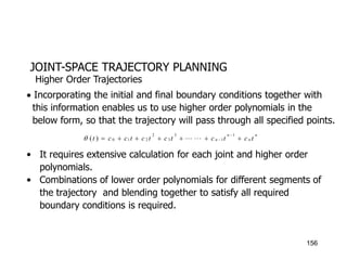 JOINT-SPACE TRAJECTORY PLANNING
 Incorporating the initial and final boundary conditions together with
this information enables us to use higher order polynomials in the
below form, so that the trajectory will pass through all specified points.
• It requires extensive calculation for each joint and higher order
polynomials.
• Combinations of lower order polynomials for different segments of
the trajectory and blending together to satisfy all required
boundary conditions is required.
Higher Order Trajectories
n
n
n
n t
c
t
c
t
c
t
c
t
c
c
t 








1
1
3
3
2
2
1
0
)
( 


156
 