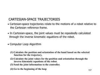 CARTESIAN-SPACE TRAJECTORIES
 Cartesian-space trajectories relate to the motions of a robot relative to
the Cartesian reference frame.
 In Cartesian-space, the joint values must be repeatedly calculated
through the inverse kinematic equations of the robot.
 Computer Loop Algorithm

(1) Calculate the position and orientation of the hand based on the selected
function for the trajectory.
(2) Calculate the joint values for the position and orientation through the
inverse kinematic equations of the robot.
(3) Send the joint information to the controller.
(4) Go to the beginning of the loop 157
 