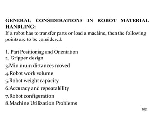 GENERAL CONSIDERATIONS IN ROBOT MATERIAL
HANDLING:
If a robot has to transfer parts or load a machine, then the following
points are to be considered.
1. Part Positioning and Orientation
2. Gripper design
3.Minimum distances moved
4.Robot work volume
5.Robot weight capacity
6.Accuracy and repeatability
7.Robot configuration
8.Machine Utilization Problems
162
 
