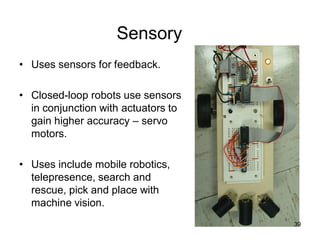 Sensory
• Uses sensors for feedback.
• Closed-loop robots use sensors
in conjunction with actuators to
gain higher accuracy – servo
motors.
• Uses include mobile robotics,
telepresence, search and
rescue, pick and place with
machine vision.
39
 