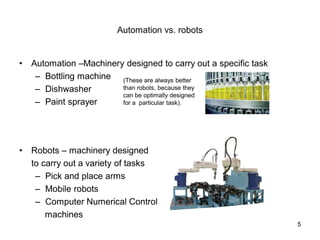 Automation vs. robots
• Automation –Machinery designed to carry out a specific task
– Bottling machine
– Dishwasher
– Paint sprayer
• Robots – machinery designed
to carry out a variety of tasks
– Pick and place arms
– Mobile robots
– Computer Numerical Control
machines
(These are always better
than robots, because they
can be optimally designed
for a particular task).
5
 