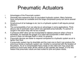Pneumatic Actuators
• Advantages of the Pneumatic system:
1. Generally less expensive than an equivalent hydraulic system. Many factories
have compresses air available and one large compressor pump can serve several
robots
2. Small amount of air leakage is ok, but in a hydraulic system it will require prompt
attention
3. The compressibility of air can also be an advantage in some applications. Think
about a set of automatic doors which are operated pneumatically. If a person is
caught in the doors they will not be crushed.
4. A pressure relief valve can be incorporated to release pressure when a force is
exceeded, for example the gripper of a robot will incorporate a relief value to
ensure it does not damage itself or what it is gripping
5. Pneumatic devices are faster to respond compared to a hydraulic system as air is
lighter than fluid.
• A pneumatic system has its downfalls and the main one is that it can produce the
enormous forces a hydraulic system can. Another is concerned with the location of
the pistons. As air is compressible heavy loads on the robot arm may cause the
pistons to move even when all the valves on the cylinder are closed. It is for this
reason that pneumatic robots are best suited for pick and place robots.
47
 