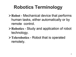 Robotics Terminology
7
Robot - Mechanical device that performs
human tasks, either automatically or by
remote control.
Robotics - Study and application of robot
technology.
Telerobotics - Robot that is operated
remotely.
 