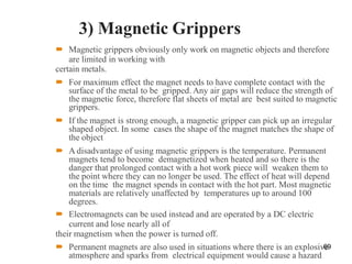3) Magnetic Grippers
 Magnetic grippers obviously only work on magnetic objects and therefore
are limited in working with
certain metals.
 For maximum effect the magnet needs to have complete contact with the
surface of the metal to be gripped. Any air gaps will reduce the strength of
the magnetic force, therefore flat sheets of metal are best suited to magnetic
grippers.
 If the magnet is strong enough, a magnetic gripper can pick up an irregular
shaped object. In some cases the shape of the magnet matches the shape of
the object
 A disadvantage of using magnetic grippers is the temperature. Permanent
magnets tend to become demagnetized when heated and so there is the
danger that prolonged contact with a hot work piece will weaken them to
the point where they can no longer be used. The effect of heat will depend
on the time the magnet spends in contact with the hot part. Most magnetic
materials are relatively unaffected by temperatures up to around 100
degrees.
 Electromagnets can be used instead and are operated by a DC electric
current and lose nearly all of
their magnetism when the power is turned off.
 Permanent magnets are also used in situations where there is an explosive
atmosphere and sparks from electrical equipment would cause a hazard
69
 