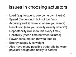 Issues in choosing actuators
• Load (e.g. torque to overcome own inertia)
• Speed (fast enough but not too fast)
• Accuracy (will it move to where you want?)
• Resolution (can you specify exactly where?)
• Repeatability (will it do this every time?)
• Reliability (mean time between failures)
• Power consumption (how to feed it)
• Energy supply & its weight
• Also have many possible trade-offs between
physical design and ability to control
78
 