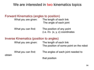 We are interested in two kinematics topics
Forward Kinematics (angles to position)
What you are given: The length of each link
The angle of each joint
What you can find: The position of any point
(i.e. it’s (x, y, z) coordinates
Inverse Kinematics (position to angles)
What you are given: The length of each link
The position of some point on the robot
What you can find: The angles of each joint needed to
obtain
that position
84
 