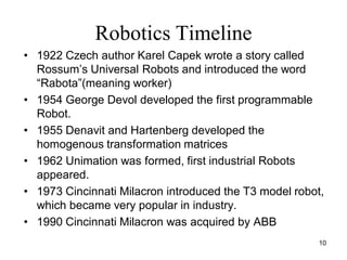 Robotics Timeline
• 1922 Czech author Karel Capek wrote a story called
Rossum’s Universal Robots and introduced the word
“Rabota”(meaning worker)
• 1954 George Devol developed the first programmable
Robot.
• 1955 Denavit and Hartenberg developed the
homogenous transformation matrices
• 1962 Unimation was formed, first industrial Robots
appeared.
• 1973 Cincinnati Milacron introduced the T3 model robot,
which became very popular in industry.
• 1990 Cincinnati Milacron was acquired by ABB
10
 