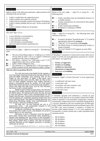QUESTÃO 45                                                                                      QUESTÃO 48

Indicate which of the following statements is not consistent with                               Based on the text, judge — right (C) or wrong (E) — the
information the text provides.                                                                  following items.
A Luther’s weight belies his supposed poverty.                                                  Ø( )     Fendt’s motorbike starts up immediately because it is
B Luther’s parents were relatively well-off.                                                             a reliable machine.
C Luther lived in reasonable comfort at his home in Wittenberg.                                 Ù( )     German manufactures are renowned for their quality
D Luther’s mother probably did not carry “all her wood on her                                            and durability.
  back”.                                                                                        Ú( )     Fendt is being made redundant.
E Luther’s religious calling was not genuine.
                                                                                                Û( )     IG Metall is a subsidiary of BMW.
 QUESTÃO 46
                                                                                                 QUESTÃO 49
The word “digs” (R.5) is
                                                                                                Judge — right (C) or wrong (E) — the following items with
A    a noun referring to accommodation.                                                         reference to the text.
B    a noun referring to excavation.
C    a verb referring to mocking.                                                               Ø( )     In context, the phrase “household name” (R.7) could be
D    a verb referring to accommodation.                                                                  appropriately replaced by synonym.
E    part of an adjectival phrase qualifying sites.                                             Ù( )     “After all” (R.5) is equivalent to Eventually.
                                                                                                Ú( )     The Berlin factory is closing temporarily owing to a
 QUESTÃO 47
                                                                                                         slump in demand.
Based on the text, judge — right (C) or wrong (E) — the following                               Û( )     The word “dented” (R.23) suggests an acute effect.
items.                                                                                           QUESTÃO 50

Ø( )     The aim of describing Luther as “weighing in at a hefty                                In the phrase “consumers in America feel cowed, while Asia is
         150 kg when he died” (R.9) is to suggest a humorous                                    jittery” (R.29-30), the most appropriate synonyms for “cowed”
         comparison with a heavy-weight boxer.                                                  and “jittery” are respectively
Ù( )     The phrase “churned out 1,800 pages a year” (R.23)
         suggests that Luther was a careless writer.                                            A   bovine and aggressive.
Ú( )     Luther’s father indulged in usury.
Û( )     The reference to a “lightning bolt” (R.30) was meant to                                B   herded and troubling.
         allude to putative divine intervention in Luther’s calling.                            C   confined and alacritous.
                                                                                                D   threatened and apprehensive.
This text refers to questions 48 to 51.
                                                                                                E   bent over and trembling.
 1            It's cold and early and Detlef Fendt repeats a
                                                                                                 QUESTÃO 51
     morning ritual, heaving himself onto the side of his 28-
     year-old BMW motorbike and jumping with all his                                            In context, “might” (R.4) and “kick-start” (R.4) are respectively
 4   might on the kick-start. It takes a few goes, but
     eventually the bike roars into life. After all, this is the
     sort of solid reliable machine that makes German                                           A   a conditional verb and a noun.
 7   goods a household name for quality. It's that good                                         B   a noun and a verb.
     name that means Germany is the world's top exporter.                                       C   an auxiliary verb and a transitive verb.
     China may take the title soon, but for the moment
10   Germany is still a world-beater.                                                           D   an auxiliary verb and a noun.
              Detlef is part of that success story. For the last                                E   a noun and a noun.
     40 years he's made machine tools for Daimler cars at
13   the Berlin plant. He started work when he was 16 and                                        QUESTÃO 52
     is now the plant's main union representative for IG
     Metall. But this year, thanks to the world credit crunch,                                  A demanda agregada total (doméstica e externa) de uma
16   he'll be getting an unwanted seasonal break from his                                       economia aberta equivale ao seu produto interno bruto (PIB),
     early morning ritual. The plant is closing down for an                                     sendo os seguintes os seus principais componentes: consumo,
     extra-long Christmas break, from mid-December to                                           investimento, compras do governo e exportação líquida de bens
19   mid-January, because of falling orders.                                                    e serviços. Supondo-se que essa economia gere um PIB anual
              He tells me: "At the moment we are in a
     distribution crisis — the automobile industry is not                                       de R$ 1 trilhão, mantenha uma taxa de investimento igual a 20%
22   selling enough cars and lorries”.                                                          do PIB e que, nessa economia, o consumo e os gastos do
              Consumer confidence was dented in Germany                                         governo sejam respectivamente 3,1 e 0,7 vezes superiores ao
     long before the credit crunch, and despite his union's                                     investimento, é correto concluir que o saldo exportador dessa
25   recent deal it is not returning.                                                           economia será de
              Germany is now in recession and the figures
     have been worse than economists were predicting.
28   Equally bad statistics for the whole of the European                                       A   R$ 38 bilhões.
     Union are expected today. While consumers in America                                       B   R$ 40 bilhões.
     feel cowed, while Asia is jittery, the rest of Europe                                      C   R$ 76 bilhões.
31   watches fearfully as the biggest economy in Europe
     continues to shrink.                                                                       D   R$ 80 bilhões.
             Mark Mardell. Germany loses revs. BBC World News. At: <www.bbc.co.uk> (adapted).   E   R$ 102 bilhões.


UnB / CESPE – IRBr                                                                SEGUNDA ETAPA                                                   Caderno VERDE
Admissão à Carreira de Diplomata                                                                                                                           –2–
 