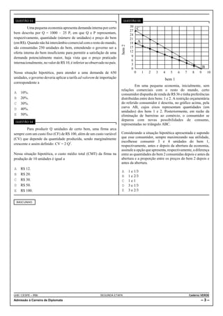 QUESTÃO 53                                                                QUESTÃO 55

         Uma pequena economia apresenta demanda interna por certo                  30
                                                                                   27
                                                                                        C
bem descrita por Q = 1000 ! 25 P, em que Q e P representam,                        24
respectivamente, quantidade (número de unidades) e preço do bem                    21
(em R$). Quando não há intercâmbio comercial com o resto do mundo,                 18 A




                                                                          bem 2
são consumidas 250 unidades do bem, entendendo o governo ser a                     15
oferta interna do bem insuficiente para permitir a satisfação de uma               12
demanda potencialmente maior, haja vista que o preço praticado                      9
                                                                                    6
internacionalmente, no valor de R$ 10, é inferior ao observado no país.             3
                                                                                    0                                               B
Nessa situação hipotética, para atender a uma demanda de 650                          0   1   2   3    4    5    6    7     8   9       10
unidades, o governo deveria aplicar a tarifa ad valorem de importação                                   bem 1
correspondente a
                                                                                   Em uma pequena economia, inicialmente, sem
                                                                          relações comerciais com o resto do mundo, certo
A    10%.                                                                 consumidor dispunha de renda de R$ 36 e tinha preferências
B    20%.                                                                 distribuídas entre dois bens: 1 e 2. A restrição orçamentária
C    30%.                                                                 do referido consumidor é descrita, no gráfico acima, pela
D    40%.                                                                 curva AB, cujos eixos representam quantidades (em
                                                                          unidades) dos bens 1 e 2. Posteriormente, em razão da
E    50%.                                                                 eliminação de barreiras ao comércio, o consumidor se
 QUESTÃO 54
                                                                          deparou com novas possibilidades de consumo,
                                                                          representadas no triângulo ABC.
         Para produzir Q unidades de certo bem, uma firma arca
sempre com um custo fixo (CF) de R$ 100, além de um custo variável        Considerando a situação hipotética apresentada e supondo
(CV) que depende da quantidade produzida, sendo marginalmente             que esse consumidor, sempre maximizando sua utilidade,
                                                                          escolhesse consumir 3 e 4 unidades do bem 1,
crescente e assim definido: CV = 2 Q2.                                    respectivamente, antes e depois da abertura da economia,
                                                                          assinale a opção que apresenta, respectivamente, a diferença
Nessa situação hipotética, o custo médio total (CMT) da firma na          entre as quantidades do bem 2 consumidas depois e antes da
produção de 10 unidades é igual a                                         abertura e a proporção entre os preços do bem 2 depois e
                                                                          antes da abertura.
A    R$ 12.
                                                                          A       1 e 1/3
B    R$ 20.                                                               B       1 e 2/3
C    R$ 30.                                                               C       1e1
D    R$ 50.                                                               D       3 e 1/3
E    R$ 100.                                                              E       3 e 2/3


  RASCUNHO




UnB / CESPE – IRBr                                         SEGUNDA ETAPA                                                  Caderno VERDE
Admissão à Carreira de Diplomata                                                                                                 –3–
 