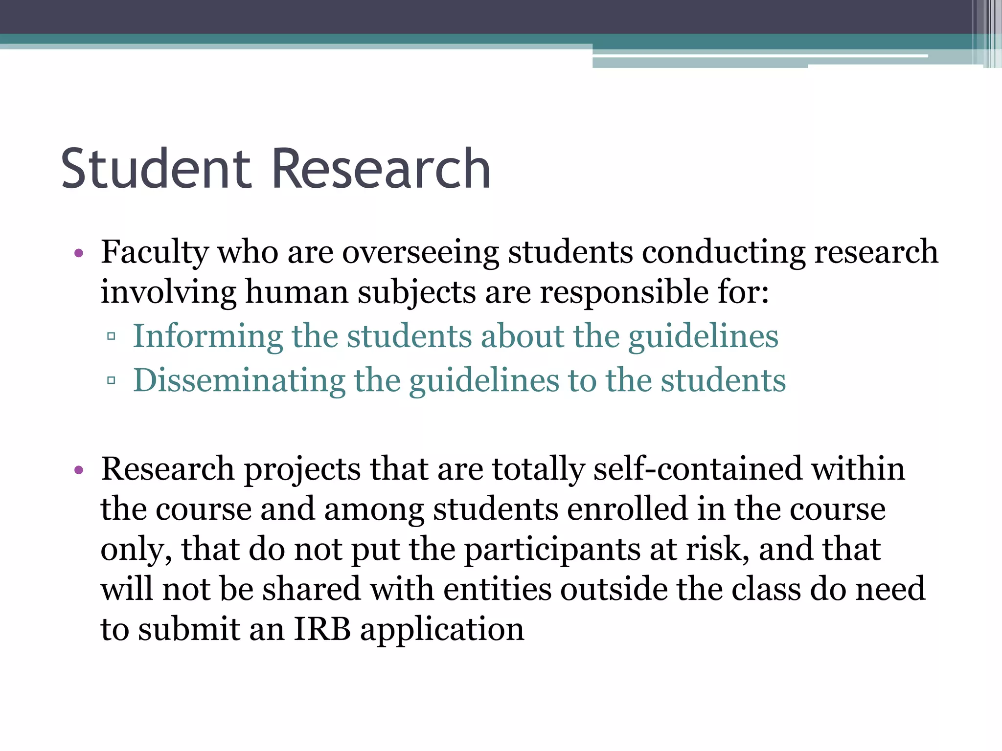 Student Research
• Faculty who are overseeing students conducting research
involving human subjects are responsible for:
▫ Informing the students about the guidelines
▫ Disseminating the guidelines to the students
• Research projects that are totally self-contained within
the course and among students enrolled in the course
only, that do not put the participants at risk, and that
will not be shared with entities outside the class do need
to submit an IRB application
 