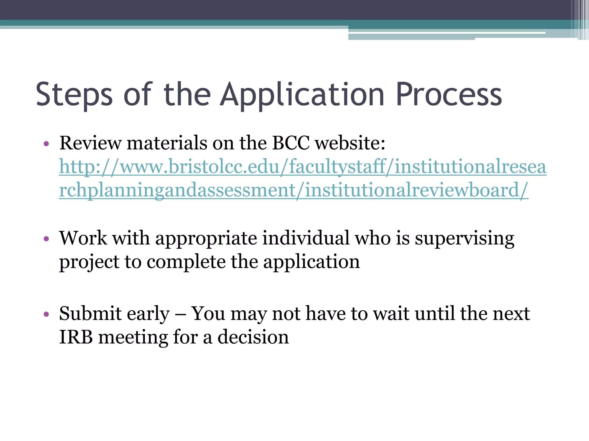 Steps of the Application Process
• Review materials on the BCC website:
http://www.bristolcc.edu/facultystaff/institutionalresea
rchplanningandassessment/institutionalreviewboard/
• Work with appropriate individual who is supervising
project to complete the application
• Submit early – You may not have to wait until the next
IRB meeting for a decision
 