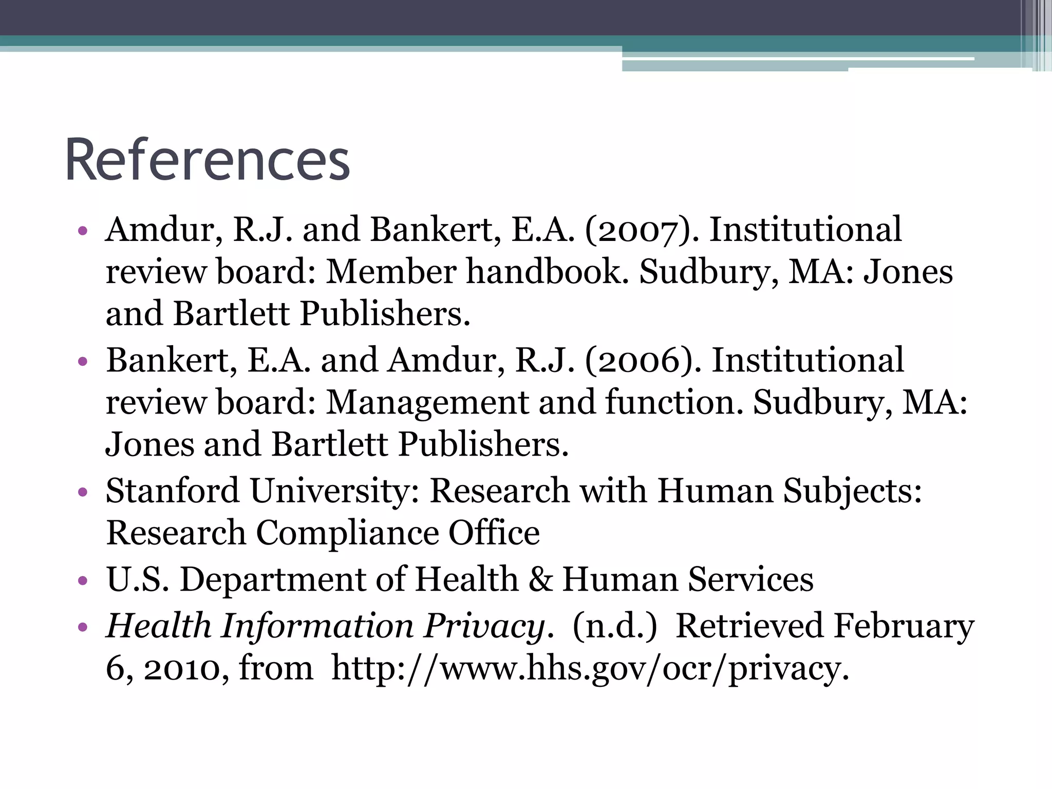 References
• Amdur, R.J. and Bankert, E.A. (2007). Institutional
review board: Member handbook. Sudbury, MA: Jones
and Bartlett Publishers.
• Bankert, E.A. and Amdur, R.J. (2006). Institutional
review board: Management and function. Sudbury, MA:
Jones and Bartlett Publishers.
• Stanford University: Research with Human Subjects:
Research Compliance Office
• U.S. Department of Health & Human Services
• Health Information Privacy. (n.d.) Retrieved February
6, 2010, from http://www.hhs.gov/ocr/privacy.
 