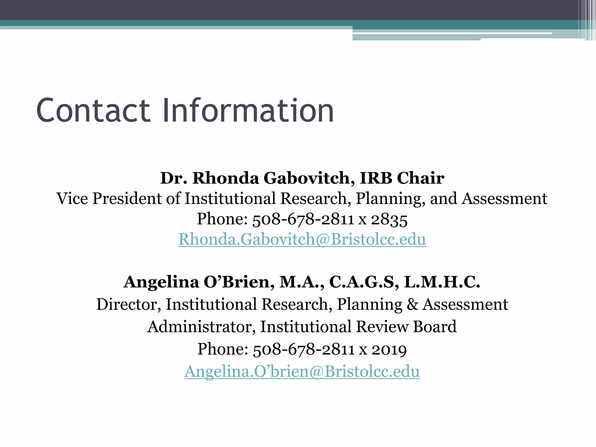 Contact Information
Dr. Rhonda Gabovitch, IRB Chair
Vice President of Institutional Research, Planning, and Assessment
Phone: 508-678-2811 x 2835
Rhonda.Gabovitch@Bristolcc.edu
Angelina O’Brien, M.A., C.A.G.S, L.M.H.C.
Director, Institutional Research, Planning & Assessment
Administrator, Institutional Review Board
Phone: 508-678-2811 x 2019
Angelina.O’brien@Bristolcc.edu
 