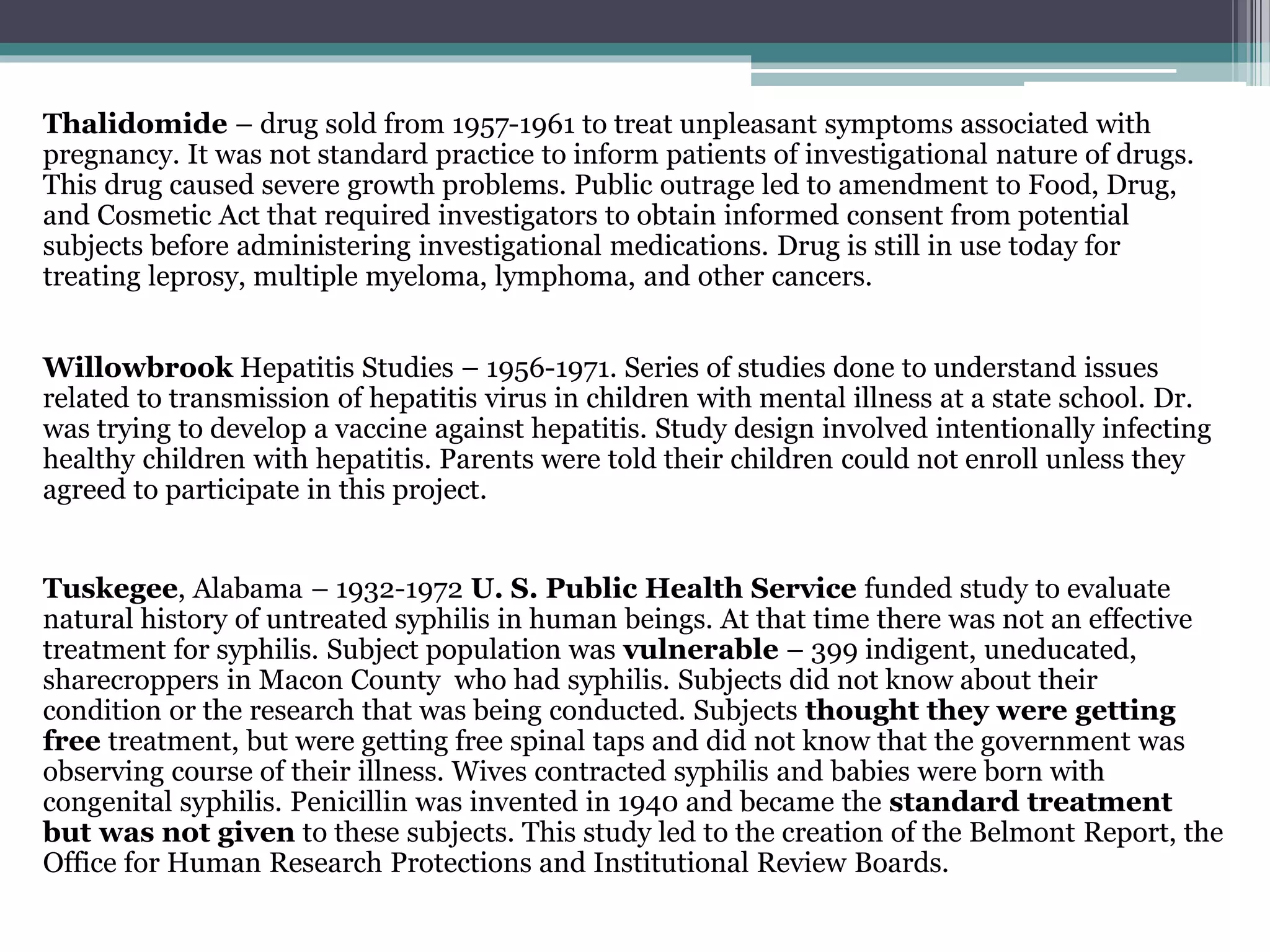 Thalidomide – drug sold from 1957-1961 to treat unpleasant symptoms associated with
pregnancy. It was not standard practice to inform patients of investigational nature of drugs.
This drug caused severe growth problems. Public outrage led to amendment to Food, Drug,
and Cosmetic Act that required investigators to obtain informed consent from potential
subjects before administering investigational medications. Drug is still in use today for
treating leprosy, multiple myeloma, lymphoma, and other cancers.
Willowbrook Hepatitis Studies – 1956-1971. Series of studies done to understand issues
related to transmission of hepatitis virus in children with mental illness at a state school. Dr.
was trying to develop a vaccine against hepatitis. Study design involved intentionally infecting
healthy children with hepatitis. Parents were told their children could not enroll unless they
agreed to participate in this project.
Tuskegee, Alabama – 1932-1972 U. S. Public Health Service funded study to evaluate
natural history of untreated syphilis in human beings. At that time there was not an effective
treatment for syphilis. Subject population was vulnerable – 399 indigent, uneducated,
sharecroppers in Macon County who had syphilis. Subjects did not know about their
condition or the research that was being conducted. Subjects thought they were getting
free treatment, but were getting free spinal taps and did not know that the government was
observing course of their illness. Wives contracted syphilis and babies were born with
congenital syphilis. Penicillin was invented in 1940 and became the standard treatment
but was not given to these subjects. This study led to the creation of the Belmont Report, the
Office for Human Research Protections and Institutional Review Boards.
 