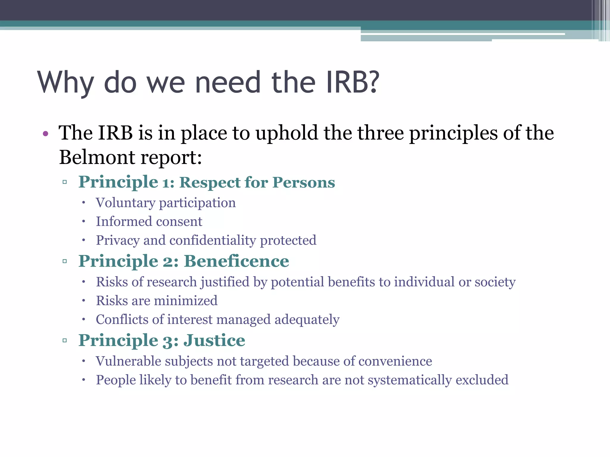 Why do we need the IRB?
• The IRB is in place to uphold the three principles of the
Belmont report:
▫ Principle 1: Respect for Persons
 Voluntary participation
 Informed consent
 Privacy and confidentiality protected
▫ Principle 2: Beneficence
 Risks of research justified by potential benefits to individual or society
 Risks are minimized
 Conflicts of interest managed adequately
▫ Principle 3: Justice
 Vulnerable subjects not targeted because of convenience
 People likely to benefit from research are not systematically excluded
 