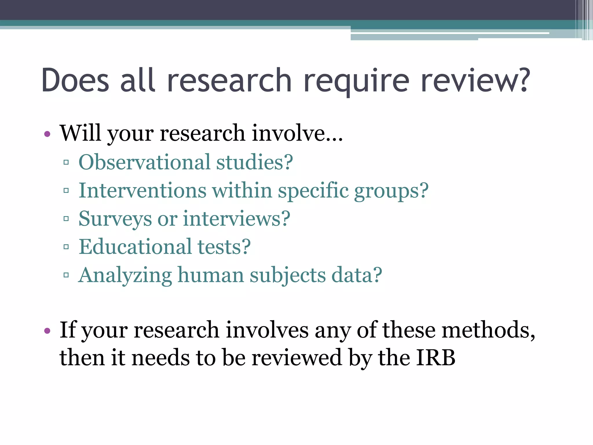 Does all research require review?
• Will your research involve…
▫ Observational studies?
▫ Interventions within specific groups?
▫ Surveys or interviews?
▫ Educational tests?
▫ Analyzing human subjects data?
• If your research involves any of these methods,
then it needs to be reviewed by the IRB
 