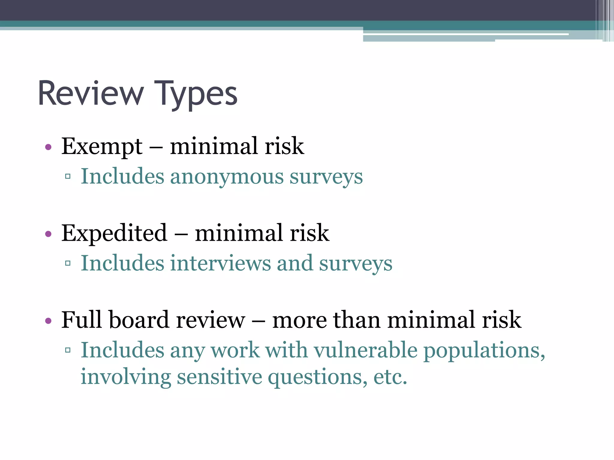 Review Types
• Exempt – minimal risk
▫ Includes anonymous surveys
• Expedited – minimal risk
▫ Includes interviews and surveys
• Full board review – more than minimal risk
▫ Includes any work with vulnerable populations,
involving sensitive questions, etc.
 