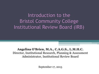 Introduction to the
Bristol Community College
Institutional Review Board (IRB)
Angelina O’Brien, M.A., C.A.G.S., L.M.H.C.
Director, Institutional Research, Planning & Assessment
Administrator, Institutional Review Board
September 17, 2015
 
