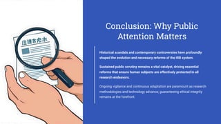 Conclusion: Why Public
Attention Matters
Historical scandals and contemporary controversies have profoundly
shaped the evolution and necessary reforms of the IRB system.
Sustained public scrutiny remains a vital catalyst, driving essential
reforms that ensure human subjects are effectively protected in all
research endeavors.
Ongoing vigilance and continuous adaptation are paramount as research
methodologies and technology advance, guaranteeing ethical integrity
remains at the forefront.
 