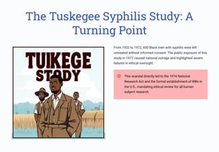The Tuskegee Syphilis Study: A
Turning Point
From 1932 to 1972, 600 Black men with syphilis were left
untreated without informed consent. The public exposure of this
study in 1972 caused national outrage and highlighted severe
failures in ethical oversight.
This scandal directly led to the 1974 National
Research Act and the formal establishment of IRBs in
the U.S., mandating ethical review for all human
subject research.
 