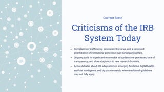Current State
Criticisms of the IRB
System Today
Complaints of inefficiency, inconsistent reviews, and a perceived
prioritization of institutional protection over participant welfare.
Ongoing calls for significant reform due to burdensome processes, lack of
transparency, and slow adaptation to new research frontiers.
Active debates about IRB adaptability in emerging fields like digital health,
artificial intelligence, and big data research, where traditional guidelines
may not fully apply.
 