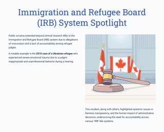Immigration and Refugee Board
(IRB) System Spotlight
Public scrutiny extended beyond clinical research IRBs to the
Immigration and Refugee Board (IRB) system due to allegations
of misconduct and a lack of accountability among refugee
judges.
A notable example is the 2010 case of a Ukrainian refugee who
experienced severe emotional trauma due to a judge's
inappropriate and unprofessional behavior during a hearing.
This incident, along with others, highlighted systemic issues in
fairness, transparency, and the human impact of administrative
decisions, underscoring the need for accountability across
various "IRB" like systems.
 