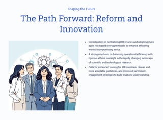 Shaping the Future
The Path Forward: Reform and
Innovation
Consideration of centralizing IRB reviews and adopting more
agile, risk-based oversight models to enhance efficiency
without compromising ethics.
A strong emphasis on balancing operational efficiency with
rigorous ethical oversight in the rapidly changing landscape
of scientific and technological research.
Calls for enhanced training for IRB members, clearer and
more adaptable guidelines, and improved participant
engagement strategies to build trust and understanding.
 