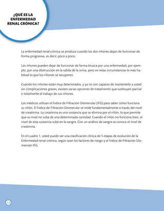 ¿QUÉ ES LA
 ENFERMEDAD
RENAL CRÓNICA?




      La enfermedad renal crónica se produce cuando los dos riñones dejan de funcionar de
      forma progresiva, es decir, poco a poco.

      Los riñones pueden dejar de funcionar de forma brusca por una enfermedad, por ejem-
      plo, por una obstrucción en la salida de la orina, pero en estas circunstancias lo más ha-
      bitual es que los riñones se recuperen.

      Cuando los riñones están muy deteriorados, y ya no son capaces de mantenerlo a usted
      sin complicaciones graves, existen varias opciones de tratamiento que sustituyen parcial
      o totalmente el trabajo de sus riñones.

      Los médicos utilizan el Índice de Filtración Glomerular (IFG) para saber cómo funciona
      su riñón. El Índice de Filtración Glomerular se mide fundamentalmente a través del nivel
      de creatinina. La creatinina es una sustancia que se elimina por el riñón, lo que permite
      que su nivel no suba de una determinada cantidad. Cuando el riñón no funciona bien, el
      nivel de esta sustancia sube en la sangre. Con un análisis de sangre se conoce el nivel de
      creatinina.

      En el cuadro 1, usted puede ver una clasificación clínica de 5 etapas de evolución de la
      Enfermedad renal crónica, según sean los factores de riesgo y el Índice de Filtración Glo-
      merular IFG.




12
 