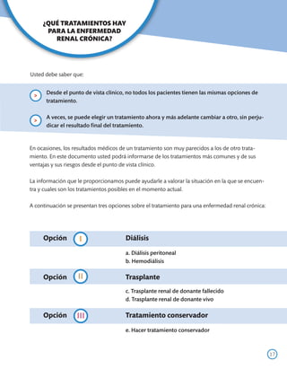 ¿QUÉ TRATAMIENTOS HAY
      PARA LA ENFERMEDAD
        RENAL CRÓNICA?




Usted debe saber que:


         Desde el punto de vista clínico, no todos los pacientes tienen las mismas opciones de
 >
         tratamiento.

         A veces, se puede elegir un tratamiento ahora y más adelante cambiar a otro, sin perju-
 >
         dicar el resultado final del tratamiento.


En ocasiones, los resultados médicos de un tratamiento son muy parecidos a los de otro trata-
miento. En este documento usted podrá informarse de los tratamientos más comunes y de sus
ventajas y sus riesgos desde el punto de vista clínico.

La información que le proporcionamos puede ayudarle a valorar la situación en la que se encuen-
tra y cuales son los tratamientos posibles en el momento actual.

A continuación se presentan tres opciones sobre el tratamiento para una enfermedad renal crónica:




     Opción	Diálisis
           I
     	                                  a. Diálisis peritoneal
     	                                  b. Hemodiálisis

           II
     Opción	Trasplante
     	                                  c. Trasplante renal de donante fallecido
     	                                  d. Trasplante renal de donante vivo

     Opción	         III                Tratamiento conservador

     	                                  e. Hacer tratamiento conservador 	



                                                                                                    17
 