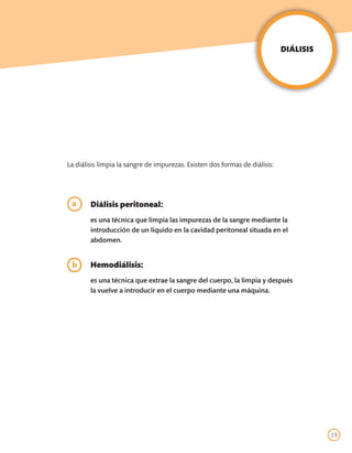 DIÁLISIS




La diálisis limpia la sangre de impurezas. Existen dos formas de diálisis:




	a      Diálisis peritoneal:
	       es una técnica que limpia las impurezas de la sangre mediante la
        introducción de un líquido en la cavidad peritoneal situada en el
        abdomen.


	Hemodiálisis:
b
	       es una técnica que extrae la sangre del cuerpo, la limpia y después
        la vuelve a introducir en el cuerpo mediante una máquina.




                                                                                        19
 