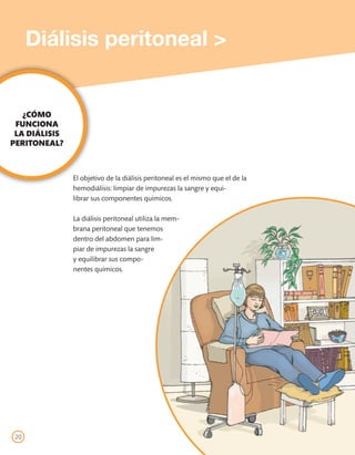 Diálisis peritoneal >


   ¿CÓMO
 FUNCIONA
 LA DIÁLISIS
PERITONEAL?



               El objetivo de la diálisis peritoneal es el mismo que el de la
               hemodiálisis: limpiar de impurezas la sangre y equi-
               librar sus componentes químicos.

               La diálisis peritoneal utiliza la mem-
               brana peritoneal que tenemos
               dentro del abdomen para lim-
               piar de impurezas la sangre
               y equilibrar sus compo-
               nentes químicos.




 20
 