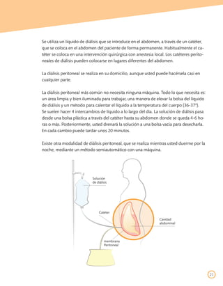 Se utiliza un líquido de diálisis que se introduce en el abdomen, a través de un catéter,
que se coloca en el abdomen del paciente de forma permanente. Habitualmente el ca-
téter se coloca en una intervención quirúrgica con anestesia local. Los catéteres perito-
neales de diálisis pueden colocarse en lugares diferentes del abdomen.

La diálisis peritoneal se realiza en su domicilio, aunque usted puede hacérsela casi en
cualquier parte.

La diálisis peritoneal más común no necesita ninguna máquina. Todo lo que necesita es:
un área limpia y bien iluminada para trabajar, una manera de elevar la bolsa del líquido
de diálisis y un método para calentar el líquido a la temperatura del cuerpo (36-37º).
Se suelen hacer 4 intercambios de líquido a lo largo del día. La solución de diálisis pasa
desde una bolsa plástica a través del catéter hasta su abdomen donde se queda 4-6 ho-
ras o más. Posteriormente, usted drenará la solución a una bolsa vacía para desecharla.
En cada cambio puede tardar unos 20 minutos.

Existe otra modalidad de diálisis peritoneal, que se realiza mientras usted duerme por la
noche, mediante un método semiautomático con una máquina.




                           Solución
                           de diálisis




                                Catéter

                                                                Cavidad
                                                                abdominal




                                   membrana
                                   Peritoneal




                                                                                             21
 