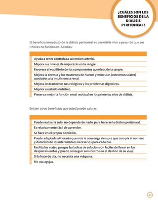 ¿CUÁLES SON LOS
                                                                    BENEFICIOS DE LA
                                                                        DIÁLISIS
                                                                      PERITONEAL?



El beneficio inmediato de la diálisis peritoneal es permitirle vivir a pesar de que sus
riñones no funcionen. Además:


   Ayuda a tener controlada su tensión arterial.
   Mejora sus niveles de impurezas en la sangre.
   Favorece el equilibrio de los componentes químicos de la sangre.
   Mejora la anemia y los trastornos de huesos y músculos (osteomusculares)
   asociados a la insuficiencia renal.
   Mejora los trastornos neurológicos y los problemas digestivos.
   Mejora su estado nutritivo.
   Preserva mejor la función renal residual en los primeros años de diálisis.



Existen otros beneficios que usted puede valorar.



   Puede realizarla solo, no depende de nadie para hacerse la diálisis peritoneal.
   Es relativamente fácil de aprender.
   Se hace en el propio domicilio.
   Puede adaptarla al horario que más le convenga siempre que cumpla el número
   y duración de los intercambios necesarios para cada día.
   Facilita los viajes, porque las bolsas de solución son fáciles de llevar en los
   desplazamientos y puede conseguir suministros en el destino de su viaje.
   Si la hace de día, no necesita una máquina.
   No usa agujas.




                                                                                          23
 