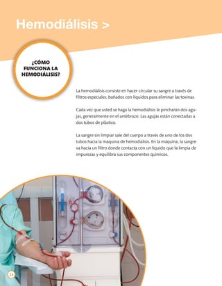 Hemodiálisis >

        ¿CÓMO
      FUNCIONA LA
     HEMODIÁLISIS?


                     La hemodiálisis consiste en hacer circular su sangre a través de
                     filtros especiales, bañados con líquidos para eliminar las toxinas.

                     Cada vez que usted se haga la hemodiálisis le pincharán dos agu-
                     jas, generalmente en el antebrazo. Las agujas están conectadas a
                     dos tubos de plástico.

                     La sangre sin limpiar sale del cuerpo a través de uno de los dos
                     tubos hacia la máquina de hemodiálisis. En la máquina, la sangre
                     va hacia un filtro donde contacta con un líquido que la limpia de
                     impurezas y equilibra sus componentes químicos.




24
 
