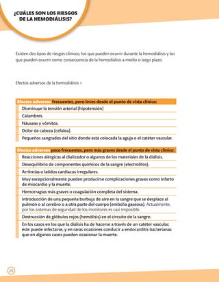 ¿CUÁLES SON LOS RIESGOS
       DE LA HEMODIÁLISIS?




     Existen dos tipos de riesgos clínicos, los que pueden ocurrir durante la hemodiálisis y los
     que pueden ocurrir como consecuencia de la hemodiálisis a medio o largo plazo.




     Efectos adversos de la hemodiálisis >



      Efectos adversos frecuentes, pero leves desde el punto de vista clínico:
        Disminuye la tensión arterial (hipotensión)
        Calambres.
        Náuseas y vómitos.
        Dolor de cabeza (cefalea).
        Pequeños sangrados del sitio donde está colocada la aguja o el catéter vascular.

      Efectos adversos poco frecuentes, pero más graves desde el punto de vista clínico:
        Reacciones alérgicas al dializador o algunos de los materiales de la diálisis.
        Desequilibrio de componentes químicos de la sangre (electrolitos).
        Arritmias o latidos cardíacos irregulares.
        Muy excepcionalmente pueden producirse complicaciones graves como infarto
        de miocardio y la muerte.
        Hemorragias más graves o coagulación completa del sistema.
        Introducción de una pequeña burbuja de aire en la sangre que se desplace al
        pulmón o al cerebro o a otra parte del cuerpo (embolia gaseosa). Actualmente,
        por los sistemas de seguridad de los monitores es casi imposible.
        Destrucción de glóbulos rojos (hemólisis) en el circuito de la sangre.
        En los casos en los que la diálisis ha de hacerse a través de un catéter vascular,
        éste puede infectarse, y en raras ocasiones conducir a endocarditis bacterianas
        que en algunos casos pueden ocasionar la muerte.




26
 