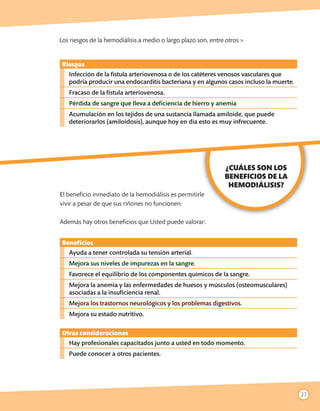 Los riesgos de la hemodiálisis a medio o largo plazo son, entre otros >


 Riesgos
   Infección de la fístula arteriovenosa o de los catéteres venosos vasculares que
   podría producir una endocarditis bacteriana y en algunos casos incluso la muerte.
   Fracaso de la fístula arteriovenosa.
   Pérdida de sangre que lleva a deficiencia de hierro y anemia
   Acumulación en los tejidos de una sustancia llamada amiloide, que puede
   deteriorarlos (amiloidosis), aunque hoy en día esto es muy infrecuente.




                                                               ¿CUÁLES SON LOS
                                                               BENEFICIOS DE LA
                                                                HEMODIÁLISIS?
El beneficio inmediato de la hemodiálisis es permitirle
vivir a pesar de que sus riñones no funcionen.

Además hay otros beneficios que Usted puede valorar:


 Beneficios
   Ayuda a tener controlada su tensión arterial.
   Mejora sus niveles de impurezas en la sangre.
   Favorece el equilibrio de los componentes químicos de la sangre.
   Mejora la anemia y las enfermedades de huesos y músculos (osteomusculares)
   asociadas a la insuficiencia renal.
   Mejora los trastornos neurológicos y los problemas digestivos.
   Mejora su estado nutritivo.

 Otras consideraciones
   Hay profesionales capacitados junto a usted en todo momento.
   Puede conocer a otros pacientes.




                                                                                       27
 