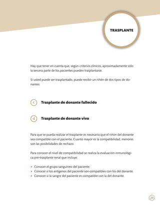 TRASPLANTE




Hay que tener en cuenta que, según criterios clínicos, aproximadamente sólo
la tercera parte de los pacientes pueden trasplantarse.

Si usted puede ser trasplantado, puede recibir un riñón de dos tipos de do-
nantes:




	 c     Trasplante de donante fallecido
	

	d      Trasplante de donante vivo


	
Para que se pueda realizar el trasplante es necesario que el riñón del donante
sea compatible con el paciente. Cuanto mayor es la compatibilidad, menores
son las posibilidades de rechazo.

Para conocer el nivel de compatibilidad se realiza la evaluación inmunológi-
ca pre-trasplante renal que incluye:

>	 Conocer el grupo sanguíneo del paciente.
>	 Conocer si los antígenos del paciente son compatibles con los del donante.
>	 Conocer si la sangre del paciente es compatible con la del donante.




                                                                                 29
 