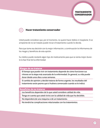 TRATAMIENTO
                                                                   CONSERVADOR




	e       Hacer tratamiento conservador



Usted puede considerar que, por el momento, no quiere hacer diálisis ni trasplante. Si se
arrepiente de no ser tratado puede iniciar el tratamiento cuando lo decida.

Para que tome esa decisión con la mejor información, a continuación le informamos de
los riesgos y beneficios de esta opción.

Su médico puede recetarle algún tipo de medicamento para que se sienta mejor duran-
te la fase final de la enfermedad.



Riesgos de no tratarse
     El tiempo que puede vivir sin tratamiento depende de cómo funcionen sus
     riñones en la etapa más avanzada de la enfermedad. En general, su vida puede
     durar desde unos días a unas semanas.
     Si cambia de opinión y decide tratarse de forma urgente, los resultados del
     tratamiento serán peores que si hubiera comenzado cuando se le indicó.

Beneficios de no tratarse
     Los beneficios dependen de lo que usted considere calidad de vida.
     Tenga en cuenta que usted vivirá con la calidad de vida que ha decidido.
     No dependerá de una máquina o de un tratamiento.
     No tendrá las complicaciones relacionadas con los tratamientos.




                                                                                            37
 