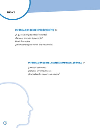 ÍNDICE




             INFORMACIÓN SOBRE ESTE DOCUMENTO [5]

             ¿A quién va dirigido este documento?
             ¿Para qué sirve este documento?
             Otra información
             ¿Qué hacer después de leer este documento?




                           INFORMACIÓN SOBRE LA ENFERMEDAD RENAL CRÓNICA [9]

                           ¿Qué son los riñones?
                           ¿Para qué sirven los riñones?
                           ¿Qué es la enfermedad renal crónica?




2
 