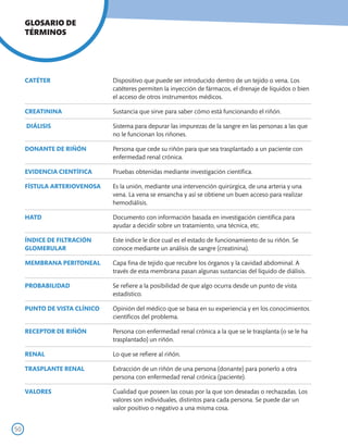 GLOSARIO DE
     TÉRMINOS




     CATÉTER                  Dispositivo que puede ser introducido dentro de un tejido o vena. Los
                              catéteres permiten la inyección de fármacos, el drenaje de líquidos o bien
                              el acceso de otros instrumentos médicos.

     CREATININA               Sustancia que sirve para saber cómo está funcionando el riñón.

     DIÁLISIS                 Sistema para depurar las impurezas de la sangre en las personas a las que
                              no le funcionan los riñones.

     DONANTE DE RIÑÓN         Persona que cede su riñón para que sea trasplantado a un paciente con
                              enfermedad renal crónica.

     EVIDENCIA CIENTÍFICA     Pruebas obtenidas mediante investigación científica.

     FÍSTULA ARTERIOVENOSA    Es la unión, mediante una intervención quirúrgica, de una arteria y una
                              vena. La vena se ensancha y así se obtiene un buen acceso para realizar
                              hemodiálisis.

     HATD                     Documento con información basada en investigación científica para
                              ayudar a decidir sobre un tratamiento, una técnica, etc.

     ÍNDICE DE FILTRACIÓN     Este índice le dice cual es el estado de funcionamiento de su riñón. Se
     GLOMERULAR               conoce mediante un análisis de sangre (creatinina).

     MEMBRANA PERITONEAL      Capa fina de tejido que recubre los órganos y la cavidad abdominal. A
                              través de esta membrana pasan algunas sustancias del líquido de diálisis.

     PROBABILIDAD             Se refiere a la posibilidad de que algo ocurra desde un punto de vista
                              estadístico.

     PUNTO DE VISTA CLÍNICO   Opinión del médico que se basa en su experiencia y en los conocimientos
                              científicos del problema.

     RECEPTOR DE RIÑÓN        Persona con enfermedad renal crónica a la que se le trasplanta (o se le ha
                              trasplantado) un riñón.

     RENAL                    Lo que se refiere al riñón.

     TRASPLANTE RENAL         Extracción de un riñón de una persona (donante) para ponerlo a otra
                              persona con enfermedad renal crónica (paciente).

     VALORES                  Cualidad que poseen las cosas por la que son deseadas o rechazadas. Los
                              valores son individuales, distintos para cada persona. Se puede dar un
                              valor positivo o negativo a una misma cosa.


50
 