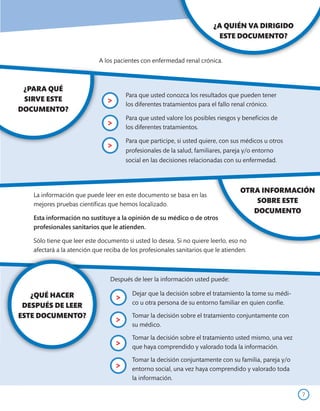 ¿A QUIÉN VA DIRIGIDO
                                                                         ESTE DOCUMENTO?


                            A los pacientes con enfermedad renal crónica.



 ¿PARA QUÉ
                                       Para que usted conozca los resultados que pueden tener
 SIRVE ESTE                    >       los diferentes tratamientos para el fallo renal crónico.
DOCUMENTO?
                                       Para que usted valore los posibles riesgos y beneficios de
                               >       los diferentes tratamientos.

                                       Para que participe, si usted quiere, con sus médicos u otros
                               >       profesionales de la salud, familiares, pareja y/o entorno
                                       social en las decisiones relacionadas con su enfermedad.



                                                                                  OTRA INFORMACIÓN
   La información que puede leer en este documento se basa en las
   mejores pruebas científicas que hemos localizado.
                                                                                      SOBRE ESTE
                                                                                     DOCUMENTO
   Esta información no sustituye a la opinión de su médico o de otros
   profesionales sanitarios que le atienden.

   Sólo tiene que leer este documento si usted lo desea. Si no quiere leerlo, eso no
   afectará a la atención que reciba de los profesionales sanitarios que le atienden.



                                Después de leer la información usted puede:

   ¿QUÉ HACER                            Dejar que la decisión sobre el tratamiento la tome su médi-
                                   >     co u otra persona de su entorno familiar en quien confíe.
 DESPUÉS DE LEER
ESTE DOCUMENTO?                          Tomar la decisión sobre el tratamiento conjuntamente con
                                   >     su médico.

                                         Tomar la decisión sobre el tratamiento usted mismo, una vez
                                   >     que haya comprendido y valorado toda la información.

                                         Tomar la decisión conjuntamente con su familia, pareja y/o
                                   >     entorno social, una vez haya comprendido y valorado toda
                                         la información.

                                                                                                       7
 