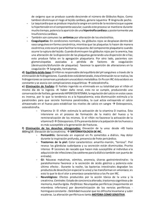 de oxígeno que se produce cuando desciende el número de Glóbulos Rojos. Como
tambien disminuye el riego al tejido cardíaco, genera isquemia  Angina de pecho.
- La taquicardiaque se produce impulsalasangre encontrade laresistenciaque supone
la hipertensiónenel componentevascular;cuandoeste proceso se mantiene durante
muchotiempo,potencialaapariciónde una hipertrofiacardíaca y posteriormente una
Insuficiencia cardíaca.
- También son comunes las arritmias por alteración de los electrolitos.
- Coagulopatías: En condiciones normales, los glóbulos rojos se desplazan dentro del
vasosanguíneoenforma concéntrica,mientrasque las plaquetas lo hacen de manera
excéntrica;estoocurre parafacilitarlarespuesta del componente plaquetario cuando
ocurre laruptura del tejido. Cuandodisminuyen los glóbulos rojos por la anemia, hay
una alteración de la disposición de las plaquetas generando una dispersión de ellas;
esto produce fallos en la agregación plaquetaria. Por otro lado, pacientes con
glomerulopatías asociadas a pérdida de factores de coagulación
(destrucción/disfunción de plaquetas) favorece la aparición de alteraciones en la
coagulación  Sangrado, hematomas.
d) Equilibrioácido-base:El riñónes responsable delequilibriodel pH sanguíneo a través de la
eliminaciónde hidrogeniones.Cuandoéste estádeteriorado, éstaeliminaciónnose realiza,los
hidrogenionesse conservanyproducenunaacidosismetabólica.EnPx con IRC éstaacidosis es
constante y se asocia con complicaciones esqueléticas  osteodistrofia.
e) Eliminación de Fosfato: El fosfato ingerido es eliminado en su totalidad por el riñón el
mismo día de la ingesta. Al haber daño renal, esto no se cumple, produciendo una
conservaciónde fosfato,generandoHIPERFOSFATEMIA;laregulacióndel calcio en estos casos
es inversa, por lo que la tendencia es a la hipocalcemia; esta disminución estimula a la
paratiroides para que secrete hormona paratiroidea, la cual actúa extrayendo el calcio
almacenado en el hueso para estabilizar los niveles de calcio en sangre  Osteoporosis,
osteodistrofia.
- Vitamina D: El riñón estimula la activación de la vitamina D inactiva. Ésta
interviene en el proceso de formación de la matriz del hueso y la
remineralización de los mismos. Si el riñón no favorece la activación de la
vitaminaD Osteoporosis.El Px presentadolorala palpaciónde loshuesos y
es más susceptible a la generación de fracturas.
f) Eliminación de los desechos nitrogenados: Elevación de la urea: desde <45 hasta
800mg/dl. Elevación de la creatinina.  SINTOMATOLOGÍA DE IRC.
- Pericarditis: Generada en especial en Px sometidos a diálisis. Hay dolor
durante la inspiración profunda, presencia de frote pericárdico.
- Trastornos de la piel: Color característico: amarillo-marrón, “terroso”. Piel
reseca: las glándulas sudoríparas y su secreción están disminuidas. Prurito
intenso  Lesiones de rascado que hacen más susceptible al individuo a la
adquisiciónde infecciones(loscatéteresparaladiálisistambién son puerta de
entrada).
- GI: Náuseas matutinas, vómitos, anorexia, úlceras gastrointestinales -la
paratohormona favorece a la secreción de ácido gástrico y potencia este
último efecto-. Durante la noche, las bacterias intestinales degradan los
productosde desecho(enespecial la urea) y las transforman en amoníaco; es
esto lo que le da el olor a amoníaco característico a los Px con IRC.
- Neurológicos: Efectos producidos por la acción tóxica de la urea y la
creatinina. Centrales:Estadode concienciaalterado,trastornoscognitivosyde
memoria,marcharígida. Periféricas: Neuropatías periféricas (mayormente en
miembros inferiores) por desmielinización de los nervios periféricos -
hormigueoconstante-.Debilidadmuscular que les dificulta levantarse y subir
escaleras. La alteración periférica es tanto MOTORA COMO SENSITIVA.
 
