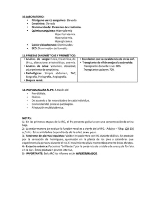 10.LABORATORIO:
• Nitrógeno ureico sanguíneo: Elevado
• Creatinina: Elevada
• Disminución del Clearence de creatinina.
• Química sanguínea: Hipercalemia
Hiperfosfatemia.
Hiperuricemia.
Hiperglicemia.
• Calcio y bicarbonato: Disminuidos
• ECO: Disminución del tamaño.
11.PRUEBAS DIAGNÓSTICAS Y PRONÓSTICO:
• Análisis de sangre: Urea, Creatinina, Ac.
Úrico, alteraciones electrolíticas, anemia.
• Análisis de orina: Volumen, densidad,
aclaramiento de creatinina.
• Radiológicas: Simple abdomen, TAC,
Ecografía, Pielografía, Angiografía.
• Biopsia renal.
• En relación con la coexistencia de otras enf.
• Transplante de riñón mejora la sobrevida:
Transplante donante vivo: 80%
Transplante cadaver: 70%
12.INDIVIDUALIZAR AL PX: A través de:
- Pre-diálisis.
- Diálisis.
- De acuerdo a las necesidades de cada individuo.
- Cronicidad del proceso patológico.
- Afectación multisistémica.
NOTAS:
1.- En las primeras etapas de la IRC, el Px presenta poliuria con una concentración de orina
baja.
2.- La mejormanera de evaluar la función renal es a través de la VFG. (Adulto – 70kg: 120-130
cc/min). Esta cantidad es dependiente de la edad, sexo, peso.
3.- Síndrome de piernas inquietas: Visible en pacientes con IRC durante diálisis. Se produce
por la sensación de hormigueo, quemazón en la planta de los pies y calambres que
experimentalapersonadurante el tto.El movimientoaliviamomentáneamente éstosefectos.
4.- Escarcha urémica: Pacientes “brillantes” por la presencia de cristales de urea y de fosfato
en la piel. Éstos producen prurito intenso.
5.- IMPORTANTE: En la IRC los riñones están HIPERTROFIADOS.
 