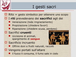 I gesti sacri – i riti
 Rito = gesto simbolico per ottenere uno scopo
 I riti prevedevano dei sacrifici agli dei
 Venerazione (lode ringraziamento)
 Propiziazione (chiedere favori)
 Riparazione (chiedere scusa, perdono)
 Sacrifici cruenti
 Uccisione di animali,
spargimento di sangue
 Sacrificio incruento
 Offrire doni e frutti naturali, raccolti
 Vengono portati sull’altare
 il fuoco li consuma, il fumo sale in cielo
 