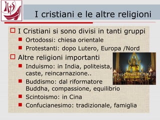 I cristiani e le altre religioni
 I Cristiani si sono divisi in tanti gruppi
 Ortodossi: chiesa orientale
 Protestanti: dopo Lutero, Europa /Nord
 Altre religioni importanti
 Induismo: in India, politeista,
caste, reincarnazione..
 Buddismo: dal riformatore
Buddha, compassione, equilibrio
 Scintoismo: in Cina
 Confucianesimo: tradizionale, famiglia
 