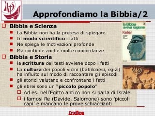Approfondiamo la Bibbia/2
 Bibbia e Scienza
 La Bibbia non ha la pretesa di spiegare
 In modo scientifico i fatti
 Ne spiega le motivazioni profonde
 Ma contiene anche molte concordanze
 Bibbia e Storia
 la scrittura dei testi avviene dopo i fatti
 La cultura dei popoli vicini (babilonesi, egizi)
ha influito sul modo di raccontare gli episodi
 gli storici valutano e confrontano i fatti
 gli ebrei sono un “piccolo popolo”
 Ad es. nell’Egitto antico non si parla di Israle
 i famosi Re (Davide, Salomone) sono ‘piccoli
capi’ e mancano le prove schiaccianti
 